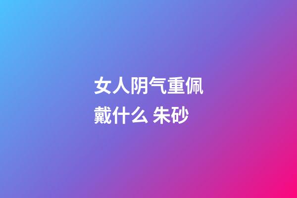 女人阴气重佩戴什么 朱砂
